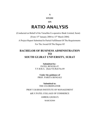 A
                                STUDY
                                   ON

                RATIO ANALYSIS
(Conducted on Behalf of the Varachha Co-operative Bank Limited, Surat)
               [From 15th January 2004 to 15th March 2004]
  A Project Report Submitted In Partial Fulfillment Of The Requirements
                    For The Award Of The Degree Of


   BACHELOR OF BUSINESS ADMINISTRATION
                   TO
      SOUTH GUJRAT UNIVERSITY, SURAT

                            Submitted by:
                         PATEL RENUKA P.
                    T.Y.B.B.A. (Sem-VI) Roll No.89

                        Under the guidance of
                       PROF. PARITA BENGALI

                            Submitted to:
                         THE CO-ORDINATOR
           PROF.V.B.SHAH INSTITUTE OF MANAGEMENT
               &R.V.PATEL COLLAGE OF COMMERCE
                           AMROLI (SURAT)
                               MARCH2004
 