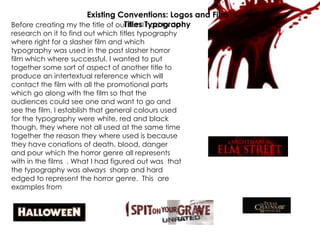 Before creating my the title of our film I had to do
research on it to find out which titles typography
where right for a slasher film and which
typography was used in the past slasher horror
film which where successful. I wanted to put
together some sort of aspect of another title to
produce an intertextual reference which will
contact the film with all the promotional parts
which go along with the film so that the
audiences could see one and want to go and
see the film. I establish that general colours used
for the typography were white, red and black
though, they where not all used at the same time
together the reason they where used is because
they have conations of death, blood, danger
and pour which the horror genre all represents
with in the films . What I had figured out was that
the typography was always sharp and hard
edged to represent the horror genre. This are
examples from successful horror films
Existing Conventions: Logos and Film
Titles Typography
 