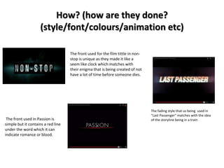 How? (how are they done? 
(style/font/colours/animation etc) 
The front used in Passion is 
simple but it contains a red line 
under the word which it can 
indicate romance or blood. 
The front used for the film tittle in non-stop 
is unique as they made it like a 
seem like clock which matches with 
their enigma that is being created of not 
have a lot of time before someone dies. 
The fading style that us being used in 
"Last Passenger" matches with the idea 
of the storyline being in a train 
