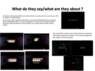 What do they say/what are they about ? 
All trailers will include different credits which can either be the cast names. This 
is shown in "Noah"trailer 
It can have critics reviews of the film or just words followed by the company 
who reviewed the film. In "Last Passenger" it's only puts one word in each 
second to add excitement to the review, this is also used in other trailers 
aswell. 
One word titles used in some trailers gives the audience 
information about the storyline. This creates enigma for 
the audience of the storyline. 
 