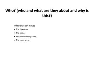 Who? (who and what are they about and why is 
this?) 
In trailers it can include 
• The directors 
• The writer 
• Production companies 
• The main actors 
 