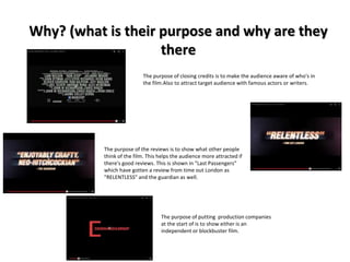 Why? (what is their purpose and why are they 
there 
The purpose of closing credits is to make the audience aware of who's in 
the film.Also to attract target audience with famous actors or writers. 
The purpose of the reviews is to show what other people 
think of the film. This helps the audience more attracted if 
there's good reviews. This is shown in "Last Passengers" 
which have gotten a review from time out London as 
"RELENTLESS" and the guardian as well. 
The purpose of putting production companies 
at the start of is to show either is an 
independent or blockbuster film. 
 