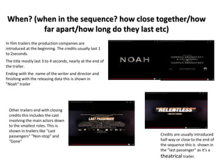 When? (when in the sequence? how close together/how 
far apart/how long do they last etc) 
In film trailers the production companies are 
introduced at the beginning. The credits usually last 1 
to 2seconds. 
The title mostly last 3 to 4 seconds, nearly at the end of 
the trailer. 
Ending with the name of the writer and director and 
finishing with the releasing data this is shown in 
"Noah" trailer 
Other trailers end with closing 
credits this includes the cast 
involving the main actors down 
to the smallest roles. This is 
shown in trailers like "Last 
passengers" "Non-stop" and 
"Gone" 
Credits are usually introduced 
half way or close to the end of 
the sequence this is shown in 
the "last passenger" as it's a 
theatrical trailer. 
 