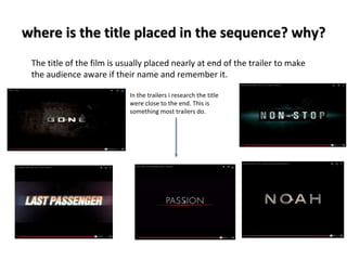 where is the title placed in the sequence? why? 
The title of the film is usually placed nearly at end of the trailer to make 
the audience aware if their name and remember it. 
In the trailers i research the title 
were close to the end. This is 
something most trailers do. 
 