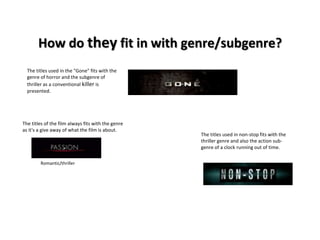 How do they fit in with genre/subgenre? 
The titles used in non-stop fits with the 
thriller genre and also the action sub-genre 
of a clock running out of time. 
The titles used in the "Gone" fits with the 
genre of horror and the subgenre of 
thriller as a conventional killer is 
presented. 
The titles of the film always fits with the genre 
as it's a give away of what the film is about. 
Romantic/thriller 
 