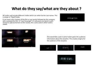 What do they say/what are they about ? 
All trailers will include different credits which can either be the cast names. This 
is shown in "Noah"trailer 
It can have critics reviews of the film or just words followed by the company 
who reviewed the film. In "Last Passenger" it's only puts one word in each 
second to add excitement to the review, this is also used in other trailers 
aswell. 
One word titles used in some trailers gives the audience 
information about the storyline. This creates enigma for 
the audience of the storyline. 
 