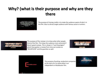 Why? (what is their purpose and why are they 
there 
The purpose of closing credits is to make the audience aware of who's in 
the film. Also to attract target audience with famous actors or writers. 
The purpose of the reviews is to show what other people 
think of the film. This helps the audience more attracted if 
there's good reviews. This is shown in "Last Passengers" 
which have gotten a review from time out London as 
"RELENTLESS" and the guardian as well. 
The purpose of putting production companies 
at the start of is to show either is an 
independent or blockbuster film. 
 