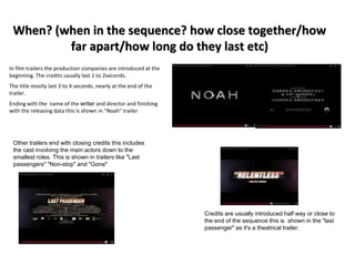 When? (when in the sequence? how close together/how 
far apart/how long do they last etc) 
In film trailers the production companies are introduced at the 
beginning. The credits usually last 1 to 2seconds. 
The title mostly last 3 to 4 seconds, nearly at the end of the 
trailer. 
Ending with the name of the writer and director and finishing 
with the releasing data this is shown in "Noah" trailer 
Other trailers end with closing credits this includes 
the cast involving the main actors down to the 
smallest roles. This is shown in trailers like "Last 
passengers" "Non-stop" and "Gone" 
Credits are usually introduced half way or close to 
the end of the sequence this is shown in the "last 
passenger" as it's a theatrical trailer. 
 