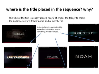 where is the title placed in the sequence? why? 
The title of the film is usually placed nearly at end of the trailer to make 
the audience aware if their name and remember it. 
In the trailers i research the title 
were close to the end. This is 
something most trailers do. 
 