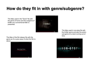 How do they fit in with genre/subgenre? 
The titles used in non-stop fits with 
the thriller genre and also the action 
sub-genre of a clock running out of 
time. 
The titles used in the "Gone" fits with 
the genre of horror and the subgenre of 
thriller as a conventional killer is 
presented. 
The titles of the film always fits with the 
genre as it's a give away of what the film is 
about. 
 