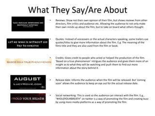 What They Say/Are About 
• Reviews: Show not their own opinion of their film, but shows reviews from other 
directors, film critics and audience etc. Allowing the audience to not only make 
their own minds up about the film, but to take on board what others thought. 
• Quotes: Instead of voiceovers or the actual characters speaking, some trailers use 
quotes/titles to give more information about the film. E.g. The meaning of the 
films title and they are also used from the film or book. 
• Credits: Gives credit to people who acted or helped the production of the film. 
‘Based on a true phenomenon’ intrigues the audience and gives them more of an 
insight as to what they will be watching and push them to find out more 
information about the story behind it. 
• Release date: Informs the audience when the film will be released. But ‘coming 
soon’ allows the audience to keep an eye out for the actual release date. 
• Social networking: This is used so the audience can interact with the film. E.g., 
“#HOLDYOURBREATH” on twitter is a way of promoting the film and creating buzz 
by using more media platforms as a way of promoting the film. 
 