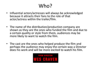Who? 
• Influential actors/actresses will always be acknowledged 
because it attracts their fans to the role of that 
actor/actress within the trailer/film. 
• The name of the distribution/production company are 
shown as they are the ones who funded the film and due to 
a certain quality or style from them, audiences may be 
more likely to want to watch the film. 
• The cast are the ones who helped produce the film and 
perhaps the audience may enjoy the certain way a Director 
does his work and will be more excited to watch his film. 
 