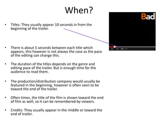 When? 
• Titles: They usually appear 10 seconds in from the 
beginning of the trailer. 
• There is about 5 seconds between each title which 
appears, this however is not always the case as the pace 
of the editing can change this. 
• The duration of the titles depends on the genre and 
editing pace of the trailer. But is enough time for the 
audience to read them. 
• The production/distribution company would usually be 
featured in the beginning, however is often seen to be 
toward the end of the trailer. 
• Often times, the title of the film is shown toward the end 
of film as well, so it can be remembered by viewers. 
• Credits: They usually appear in the middle or toward the 
end of trailer. 
 