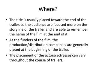Where? 
• The title is usually placed toward the end of the 
trailer, so the audience are focused more on the 
storyline of the trailer and are able to remember 
the name of the film at the end of it. 
• As the funders of the film, the 
production/distribution companies are generally 
placed at the beginning of the trailer. 
• The placement of the actors/actresses can vary 
throughout the course of trailers. 
 