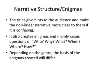 Narrative Structure/Enigmas 
• The titles give hints to the audience and make 
the non-linear narrative more clear to them if 
it is confusing. 
• It also creates enigmas and mainly raises 
questions of “Who? Why? What? When? 
Where? How?” 
• Depending on the genre, the basis of the 
enigmas created will differ. 
 