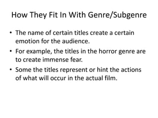How They Fit In With Genre/Subgenre 
• The name of certain titles create a certain 
emotion for the audience. 
• For example, the titles in the horror genre are 
to create immense fear. 
• Some the titles represent or hint the actions 
of what will occur in the actual film. 
 