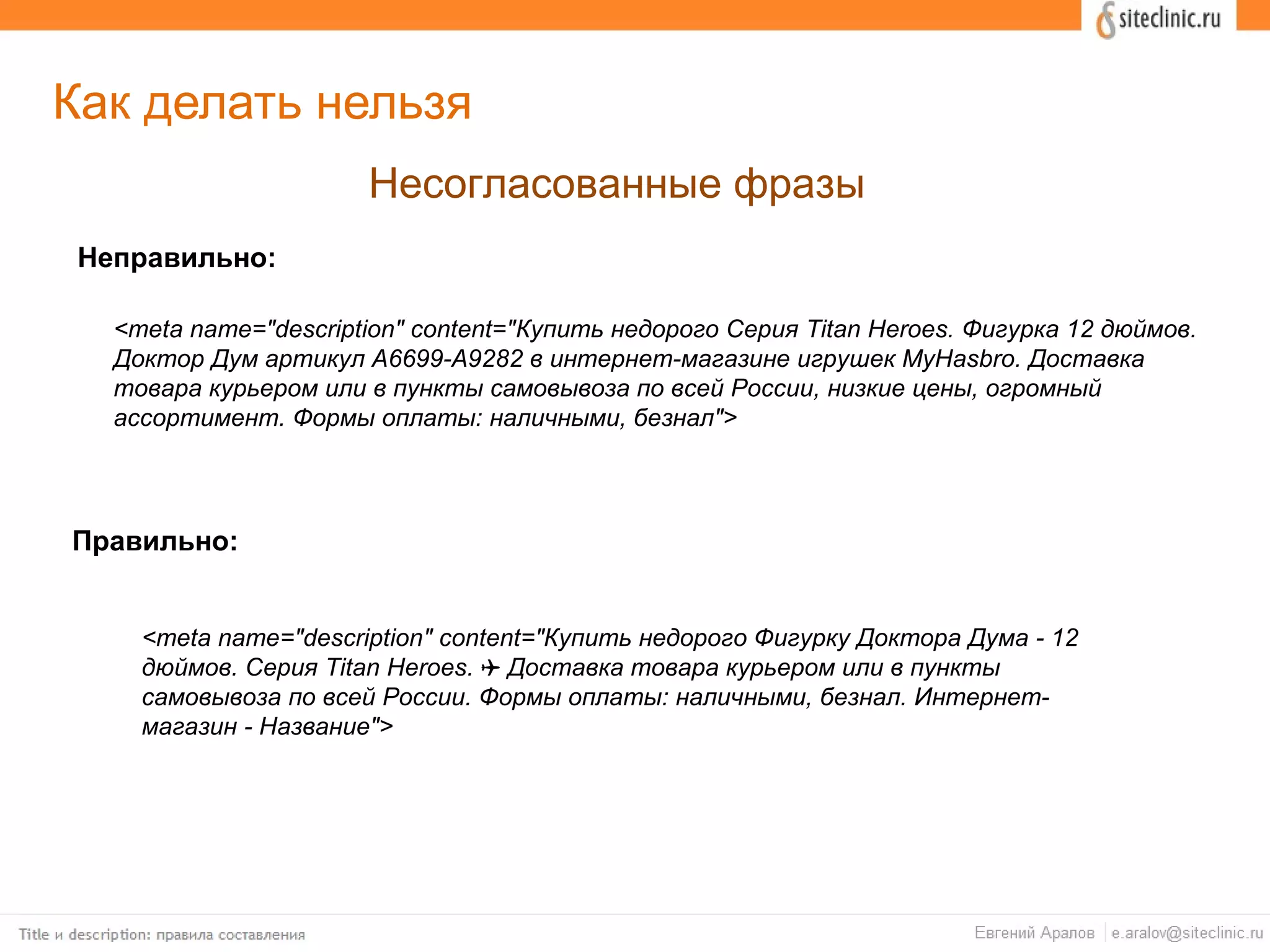 Как делать нельзя
Несогласованные фразы
Неправильно:
Правильно:
<meta name="description" content="Купить недорого Серия Titan Heroes. Фигурка 12 дюймов.
Доктор Дум артикул A6699-A9282 в интернет-магазине игрушек MyHasbro. Доставка
товара курьером или в пункты самовывоза по всей России, низкие цены, огромный
ассортимент. Формы оплаты: наличными, безнал">
<meta name="description" content="Купить недорого Фигурку Доктора Дума - 12
дюймов. Серия Titan Heroes. Доставка товара курьером или в пункты✈
самовывоза по всей России. Формы оплаты: наличными, безнал. Интернет-
магазин - Название">
 