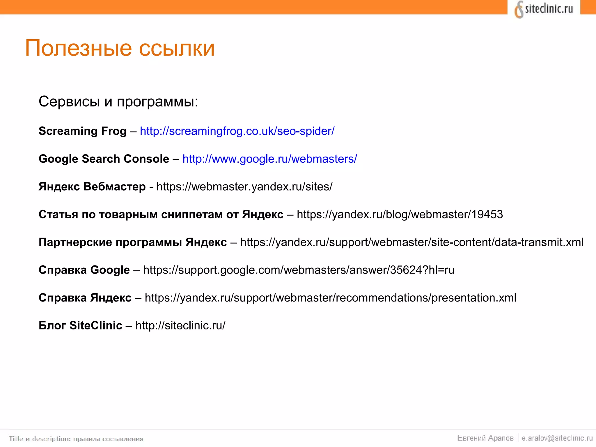 Полезные ссылки
Сервисы и программы:
Screaming Frog – http://screamingfrog.co.uk/seo-spider/
Google Search Console – http://www.google.ru/webmasters/
Яндекс Вебмастер - https://webmaster.yandex.ru/sites/
Статья по товарным сниппетам от Яндекс – https://yandex.ru/blog/webmaster/19453
Партнерские программы Яндекс – https://yandex.ru/support/webmaster/site-content/data-transmit.xml
Справка Google – https://support.google.com/webmasters/answer/35624?hl=ru
Справка Яндекс – https://yandex.ru/support/webmaster/recommendations/presentation.xml
Блог SiteClinic – http://siteclinic.ru/
 