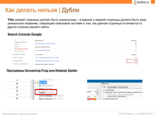 Search Console Google
Программы Screaming Frog или Netpeak Spider
Как делать нельзя | Дубли
Title каждой страницы должен быть уникальным – в идеале у каждой страницы должно быть свое
уникальное название, говорящее поисковой системе о том, как данная страница отличается от
других страниц вашего сайта.
 