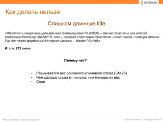 Как делать нельзя
Слишком длинные title
<title>Купить смарт-часы для фитнеса Samsung Gear Fit (r3500) – фитнес браслеты для android
телефонов Samsung GALAXY S, note – продажа спортивных браслетов - смарт часов - Самсунг галакси
Гир Фит через фирменный Интернет-магазин – Master PC</title>
Итого: 233 знака
Почему нет?
- Размывается вес основного ключевого слова (БМ 25)
- Чем дальше слова от начала, тем меньше их вес
- Спам
 
