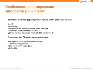 Особенности формирования
заголовков в сниппетах
Заголовок сниппета формируется не только из title страницы, но и из:
-h1-h6
-Description
-Анкоры ссылок: как внутренних, так и внешних
-Заголовок Яндекс каталога и Dmoz
-Другие участки страницы: текст, alt, title ссылок и т.д.
В каких случаях ПС может менять заголовок:
-Нет нужного вхождения ключевого слова
-Title слишком длинный
-Повторение ключевых фраз
-Дубли title
 