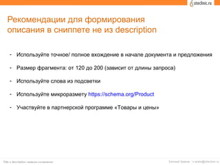Рекомендации для формирования
описания в сниппете не из description
- Используйте точное/ полное вхождение в начале документа и предложения
- Размер фрагмента: от 120 до 200 (зависит от длины запроса)
- Используйте слова из подсветки
- Используйте микроразмету https://schema.org/Product
- Участвуйте в партнерской программе «Товары и цены»
 