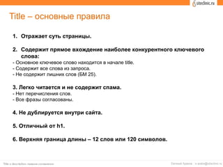 Title – основные правила
1. Отражает суть страницы.
2. Содержит прямое вхождение наиболее конкурентного ключевого
слова:
- Основное ключевое слово находится в начале title.
- Содержит все слова из запроса.
- Не содержит лишних слов (БМ 25).
3. Легко читается и не содержит спама.
- Нет перечисления слов.
- Все фразы согласованы.
4. Не дублируется внутри сайта.
5. Отличный от h1.
6. Верхняя граница длины – 12 слов или 120 символов.
 
