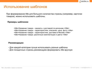 Использование шаблонов
При формировании title для большого количества страниц (например, карточки
товаров), можно использовать шаблоны.
<title>Название товара – заказать с доставкой по регионам.</title>
<title>Название товара – характеристики, описание, цена, фото.</title>
<title>Название товара – характеристики, доставка в Москве.</title>
<title>Название товара: различные комплектации и цвета.</title>
Примеры шаблонов:
Рекомендации:
- Для каждой категории лучше использовать разные шаблоны
- Для посадочных страниц рекомендуем формировать title вручную
 