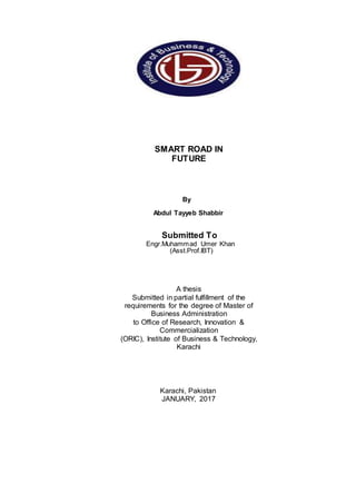 SMART ROAD IN
FUTURE
By
Abdul Tayyeb Shabbir
Submitted To
Engr.Muhammad Umer Khan
(Asst.Prof.IBT)
A thesis
Submitted in partial fulfillment of the
requirements for the degree of Master of
Business Administration
to Office of Research, Innovation &
Commercialization
(ORIC), Institute of Business & Technology,
Karachi
Karachi, Pakistan
JANUARY, 2017
 