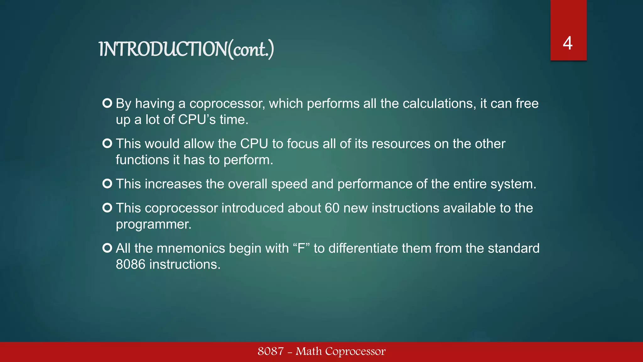 INTRODUCTION(cont.)
8087 - Math Coprocessor
4
 By having a coprocessor, which performs all the calculations, it can free
up a lot of CPU’s time.
 This would allow the CPU to focus all of its resources on the other
functions it has to perform.
 This increases the overall speed and performance of the entire system.
 This coprocessor introduced about 60 new instructions available to the
programmer.
 All the mnemonics begin with “F” to differentiate them from the standard
8086 instructions.
 