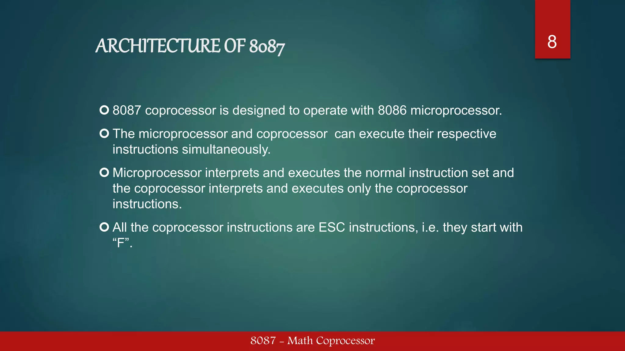 ARCHITECTURE OF 8087
8087 - Math Coprocessor
8
 8087 coprocessor is designed to operate with 8086 microprocessor.
 The microprocessor and coprocessor can execute their respective
instructions simultaneously.
 Microprocessor interprets and executes the normal instruction set and
the coprocessor interprets and executes only the coprocessor
instructions.
 All the coprocessor instructions are ESC instructions, i.e. they start with
“F”.
 