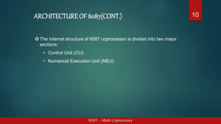 ARCHITECTURE OF 8087(CONT.)
8087 - Math Coprocessor
10
 The internal structure of 8087 coprocessor is divided into two major
sections:
• Control Unit (CU)
• Numerical Execution Unit (NEU)
 