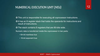 NUMERICAL EXECUTION UNIT(NEU)
8087 - Math Coprocessor
12
 This unit is responsible for executing all coprocessor instructions.
 It has an 8 register stack that holds the operands for instructions and
result of instructions.
 The stack contains 8 registers that are 80-bits wide.
Numeric data is transferred inside the coprocessor in two parts:
• 64-bit mantissa bus
• 16-bit exponent bus
 