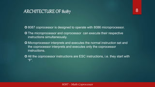 ARCHITECTURE OF 8087
8087 - Math Coprocessor
8
 8087 coprocessor is designed to operate with 8086 microprocessor.
 The microprocessor and coprocessor can execute their respective
instructions simultaneously.
 Microprocessor interprets and executes the normal instruction set and
the coprocessor interprets and executes only the coprocessor
instructions.
 All the coprocessor instructions are ESC instructions, i.e. they start with
“F”.
 