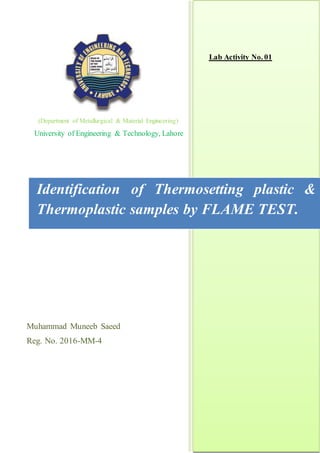 (Department of Metallurgical & Material Engineering)
University of Engineering & Technology, Lahore
Muhammad Muneeb Saeed
Reg. No. 2016-MM-4
Lab Activity No. 01
Identification of Thermosetting plastic &
Thermoplastic samples by FLAME TEST.
 