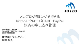 ノンプログラミングでできる
kintone・クローバPAGE・PayPal
決済の申し込み管理
PPUG 新潟 #1 キックオフ
PayPalで電子決済デビューをしよう！
2018年5月19日
株式会社ジョイゾー
星野 智久
 