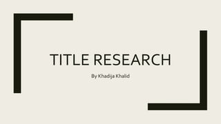 TITLE RESEARCH
By Khadija Khalid
 
