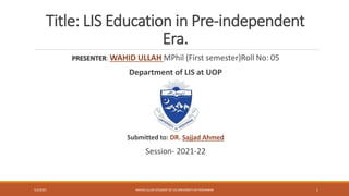 Title: LIS Education in Pre-independent
Era.
PRESENTER: WAHID ULLAH MPhil (First semester)Roll No: 05
Department of LIS at UOP
Submitted to: DR. Sajjad Ahmed
Session- 2021-22
5/3/2021 WAHID ULLAH STUDENT OF LIS UNIVERSITY OF PESHAWAR 1
 