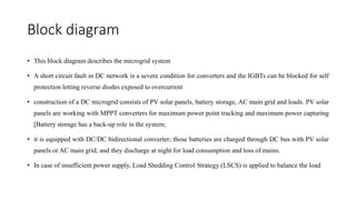 Block diagram
• This block diagram describes the microgrid system
• A short circuit fault in DC network is a severe condition for converters and the IGBTs can be blocked for self
protection letting reverse diodes exposed to overcurrent
• construction of a DC microgrid consists of PV solar panels, battery storage, AC main grid and loads. PV solar
panels are working with MPPT converters for maximum power point tracking and maximum power capturing
[Battery storage has a back-up role in the system;
• it is equipped with DC/DC bidirectional converter; those batteries are charged through DC bus with PV solar
panels or AC main grid; and they discharge at night for load consumption and loss of mains.
• In case of insufficient power supply, Load Shedding Control Strategy (LSCS) is applied to balance the load
 