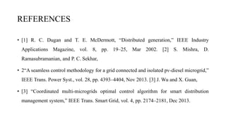 REFERENCES
• [1] R. C. Dugan and T. E. McDermott, “Distributed generation,” IEEE Industry
Applications Magazine, vol. 8, pp. 19–25, Mar 2002. [2] S. Mishra, D.
Ramasubramanian, and P. C. Sekhar,
• 2“A seamless control methodology for a grid connected and isolated pv-diesel microgrid,”
IEEE Trans. Power Syst., vol. 28, pp. 4393–4404, Nov 2013. [3] J. Wu and X. Guan,
• [3] “Coordinated multi-microgrids optimal control algorithm for smart distribution
management system,” IEEE Trans. Smart Grid, vol. 4, pp. 2174–2181, Dec 2013.
 