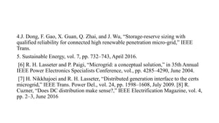 4.J. Dong, F. Gao, X. Guan, Q. Zhai, and J. Wu, “Storage-reserve sizing with
qualified reliability for connected high renewable penetration micro-grid,” IEEE
Trans.
5. Sustainable Energy, vol. 7, pp. 732–743, April 2016.
[6] R. H. Lasseter and P. Paigi, “Microgrid: a conceptual solution,” in 35th Annual
IEEE Power Electronics Specialists Conference, vol., pp. 4285–4290, June 2004.
[7] H. Nikkhajoei and R. H. Lasseter, “Distributed generation interface to the certs
microgrid,” IEEE Trans. Power Del., vol. 24, pp. 1598–1608, July 2009. [8] R.
Cuzner, “Does DC distribution make sense?,” IEEE Electrification Magazine, vol. 4,
pp. 2–3, June 2016
 