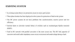 EXISTING SYSTEM
• In existing system there is no protection circuit on micro grid system
• Three phase breaker has been deployed on the system for protection of fault in the system
• The DC power systems do not have problems like synchronization, reactive power and low
efficiency
• Internal faults in converter include failure of switches such as insulated-gate bipolar transistor
(IGBT)
• Fault in DC network with parallel converters is the more severe one. The DC link capacitor of
converter and small cable impedance cause severe overcurrent and undervoltage during a fault.
 