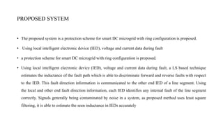 PROPOSED SYSTEM
• The proposed system is a protection scheme for smart DC microgrid with ring configuration is proposed.
• Using local intelligent electronic device (IED), voltage and current data during fault
• a protection scheme for smart DC microgrid with ring configuration is proposed.
• Using local intelligent electronic device (IED), voltage and current data during fault, a LS based technique
estimates the inductance of the fault path which is able to discriminate forward and reverse faults with respect
to the IED. This fault direction information is communicated to the other end IED of a line segment. Using
the local and other end fault direction information, each IED identifies any internal fault of the line segment
correctly. Signals generally being contaminated by noise in a system, as proposed method uses least square
filtering, it is able to estimate the seen inductance in IEDs accurately
 