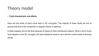 Theory model
• Fault characteristic and effects
there are two kinds of short circuit fault in DC microgrids. The majority of these faults are line to
ground fault due to the component or segment failure or lightning.
It rarely happens line to line fault because of impact or other mechanical reasons, When a short circuit
fault happens in the DC microgrid, the fault resistance tends to zero and the current tends to become
infinite
 