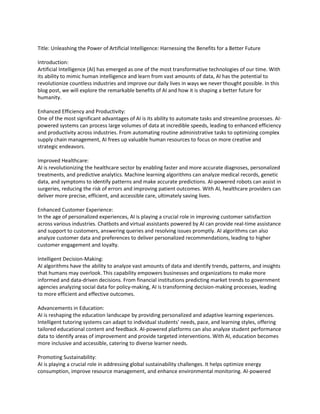 Title: Unleashing the Power of Artificial Intelligence: Harnessing the Benefits for a Better Future
Introduction:
Artificial Intelligence (AI) has emerged as one of the most transformative technologies of our time. With
its ability to mimic human intelligence and learn from vast amounts of data, AI has the potential to
revolutionize countless industries and improve our daily lives in ways we never thought possible. In this
blog post, we will explore the remarkable benefits of AI and how it is shaping a better future for
humanity.
Enhanced Efficiency and Productivity:
One of the most significant advantages of AI is its ability to automate tasks and streamline processes. AI-
powered systems can process large volumes of data at incredible speeds, leading to enhanced efficiency
and productivity across industries. From automating routine administrative tasks to optimizing complex
supply chain management, AI frees up valuable human resources to focus on more creative and
strategic endeavors.
Improved Healthcare:
AI is revolutionizing the healthcare sector by enabling faster and more accurate diagnoses, personalized
treatments, and predictive analytics. Machine learning algorithms can analyze medical records, genetic
data, and symptoms to identify patterns and make accurate predictions. AI-powered robots can assist in
surgeries, reducing the risk of errors and improving patient outcomes. With AI, healthcare providers can
deliver more precise, efficient, and accessible care, ultimately saving lives.
Enhanced Customer Experience:
In the age of personalized experiences, AI is playing a crucial role in improving customer satisfaction
across various industries. Chatbots and virtual assistants powered by AI can provide real-time assistance
and support to customers, answering queries and resolving issues promptly. AI algorithms can also
analyze customer data and preferences to deliver personalized recommendations, leading to higher
customer engagement and loyalty.
Intelligent Decision-Making:
AI algorithms have the ability to analyze vast amounts of data and identify trends, patterns, and insights
that humans may overlook. This capability empowers businesses and organizations to make more
informed and data-driven decisions. From financial institutions predicting market trends to government
agencies analyzing social data for policy-making, AI is transforming decision-making processes, leading
to more efficient and effective outcomes.
Advancements in Education:
AI is reshaping the education landscape by providing personalized and adaptive learning experiences.
Intelligent tutoring systems can adapt to individual students' needs, pace, and learning styles, offering
tailored educational content and feedback. AI-powered platforms can also analyze student performance
data to identify areas of improvement and provide targeted interventions. With AI, education becomes
more inclusive and accessible, catering to diverse learner needs.
Promoting Sustainability:
AI is playing a crucial role in addressing global sustainability challenges. It helps optimize energy
consumption, improve resource management, and enhance environmental monitoring. AI-powered
 