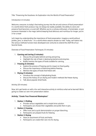 Title: "Preserving the Goodness: An Exploration into the World of Food Preservation"
Introduction (5 minutes):
Welcome, everyone, to today's fascinating journey into the art and science of food preservation!
In a world where fresh produce may not always be readily available, the ability to store and
preserve food becomes a crucial skill. Whether you're a culinary enthusiast, a homemaker, or just
someone interested in the magic behind keeping food delicious and nutritious for longer, you're
in for a treat!
Let's begin by understanding the importance of food preservation. Imagine a world without
pickles, jams, or dried fruits – it's a world where seasons dictate our diet. Today, we'll delve into
the various methods humans have developed over centuries to extend the shelf life of our
favorite foods.
Overview of Food Preservation Techniques (15 minutes):
1. Canning and Jarring (5 minutes):
 Discuss the principles behind canning and jarring.
 Highlight the role of heat in destroying bacteria and enzymes.
 Briefly mention the types of foods suitable for canning.
2. Freezing (5 minutes):
 Explore the process of freezing and its impact on food quality.
 Discuss the importance of blanching before freezing.
 Mention the types of foods that freeze well.
3. Drying (5 minutes):
 Introduce the concept of dehydrating foods.
 Discuss the history of sun drying and modern methods like freeze-drying.
 Talk about popular dried foods.
Activity (20 minutes):
Now, let's get hands-on with a fun and interactive activity to reinforce what we've learned! We're
going to create our own mini preservation station.
Activity: "Create Your Preserved Masterpiece"
1. Station 1: Pickling
 Provide various vegetables and a simple brine solution.
 Participants can choose their vegetables and pickle them in jars.
2. Station 2: Freezing
 Offer fruits and a quick demonstration on proper blanching.
 Participants can prepare fruits for freezing.
3. Station 3: Drying
 Have an assortment of fruits and herbs.
 Participants can create their own mix for drying.
 