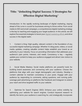 Introduction: In the rapidly evolving landscape of digital marketing, staying
ahead of the curve is crucial for businesses aiming to thrive online. From social
media to SEO and email campaigns, a comprehensive digital marketing strategy
is the key to reaching and engaging your target audience. In this article, we will
explore five essential strategies to boost your digital marketing efforts and drive
success in the digital realm.
1. Content is King: High-quality, relevant content is the foundation of any
successful digital marketing campaign. Whether it's blog posts, videos, or social
media updates, creating valuable content helps establish your brand as an
authority in your industry. Focus on providing information that addresses your
audience's pain points, interests, and needs. Consistency is key – regularly
update your content to keep your audience engaged and attract new visitors to
your website.
2. Social Media Mastery: Social media platforms are powerful tools for
building brand awareness and connecting with your audience. Choose the
platforms that align with your target demographic and industry. Develop a
content calendar to maintain consistency in your posts. Engage with your
audience by responding to comments, asking questions, and running polls.
Leverage paid advertising on platforms like Facebook and Instagram to extend
your reach and drive targeted traffic to your website.
3. Optimize for Search Engines (SEO): Enhance your online visibility by
optimizing your website for search engines. Conduct keyword research to
identify the terms your audience is searching for, and strategically incorporate
 