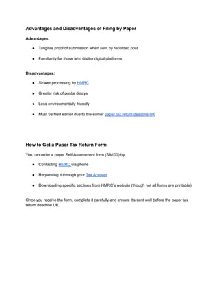 Advantages and Disadvantages of Filing by Paper
Advantages:
●​ Tangible proof of submission when sent by recorded post​
●​ Familiarity for those who dislike digital platforms​
Disadvantages:
●​ Slower processing by HMRC​
●​ Greater risk of postal delays​
●​ Less environmentally friendly​
●​ Must be filed earlier due to the earlier paper tax return deadline UK​
How to Get a Paper Tax Return Form
You can order a paper Self Assessment form (SA100) by:
●​ Contacting HMRC via phone​
●​ Requesting it through your Tax Account​
●​ Downloading specific sections from HMRC’s website (though not all forms are printable)​
Once you receive the form, complete it carefully and ensure it's sent well before the paper tax
return deadline UK.
 