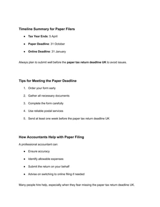 Timeline Summary for Paper Filers
●​ Tax Year Ends: 5 April​
●​ Paper Deadline: 31 October​
●​ Online Deadline: 31 January​
Always plan to submit well before the paper tax return deadline UK to avoid issues.
Tips for Meeting the Paper Deadline
1.​ Order your form early​
2.​ Gather all necessary documents​
3.​ Complete the form carefully​
4.​ Use reliable postal services​
5.​ Send at least one week before the paper tax return deadline UK​
How Accountants Help with Paper Filing
A professional accountant can:
●​ Ensure accuracy​
●​ Identify allowable expenses​
●​ Submit the return on your behalf​
●​ Advise on switching to online filing if needed​
Many people hire help, especially when they fear missing the paper tax return deadline UK.
 