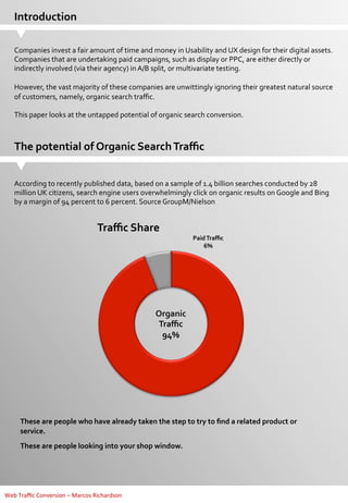 Introduction	
  
Companies	
  invest	
  a	
  fair	
  amount	
  of	
  time	
  and	
  money	
  in	
  Usability	
  and	
  UX	
  design	
  for	
  their	
  digital	
  assets.	
  
Companies	
  that	
  are	
  undertaking	
  paid	
  campaigns,	
  such	
  as	
  display	
  or	
  PPC,	
  are	
  either	
  directly	
  or	
  
indirectly	
  involved	
  (via	
  their	
  agency)	
  in	
  A/B	
  split,	
  or	
  multivariate	
  testing.	
  
	
  
However,	
  the	
  vast	
  majority	
  of	
  these	
  companies	
  are	
  unwittingly	
  ignoring	
  their	
  greatest	
  natural	
  source	
  
of	
  customers,	
  namely,	
  organic	
  search	
  traﬃc.	
  
	
  
This	
  paper	
  looks	
  at	
  the	
  untapped	
  potential	
  of	
  organic	
  search	
  conversion.	
  

The	
  potential	
  of	
  Organic	
  Search	
  Traﬃc	
  
According	
  to	
  recently	
  published	
  data,	
  based	
  on	
  a	
  sample	
  of	
  1.4	
  billion	
  searches	
  conducted	
  by	
  28	
  
million	
  UK	
  citizens,	
  search	
  engine	
  users	
  overwhelmingly	
  click	
  on	
  organic	
  results	
  on	
  Google	
  and	
  Bing	
  
by	
  a	
  margin	
  of	
  94	
  percent	
  to	
  6	
  percent.	
  Source	
  GroupM/Nielson	
  
	
  

Traﬃc	
  Share	
  

Paid	
  Traﬃc	
  
6%	
  

Organic	
  
Traﬃc	
  
94%	
  

These	
  are	
  people	
  who	
  have	
  already	
  taken	
  the	
  step	
  to	
  try	
  to	
  ﬁnd	
  a	
  related	
  product	
  or	
  
service.	
  
These	
  are	
  people	
  looking	
  into	
  your	
  shop	
  window.	
  

Web	
  Traﬃc	
  Conversion	
  –	
  Marcos	
  Richardson	
  

 